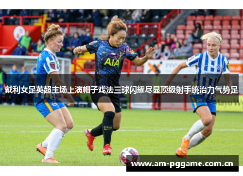 戴利女足英超主场上演帽子戏法三球闪耀尽显顶级射手统治力气势足